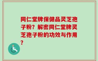 同仁堂牌保健品灵芝孢子粉？解密同仁堂牌灵芝孢子粉的功效与作用？