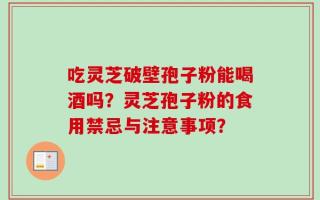 吃灵芝破壁孢子粉能喝酒吗？灵芝孢子粉的食用禁忌与注意事项？