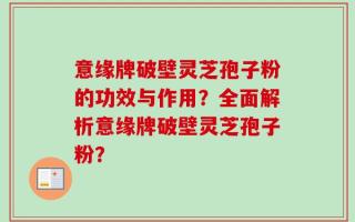 意缘牌破壁灵芝孢子粉的功效与作用？全面解析意缘牌破壁灵芝孢子粉？