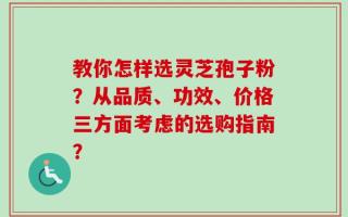 教你怎样选灵芝孢子粉？从品质、功效、价格三方面考虑的选购指南？