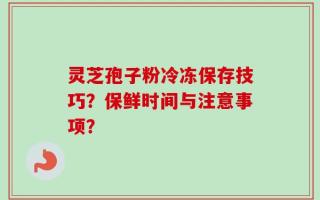 灵芝孢子粉冷冻保存技巧？保鲜时间与注意事项？