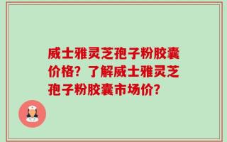威士雅灵芝孢子粉胶囊价格？了解威士雅灵芝孢子粉胶囊市场价？