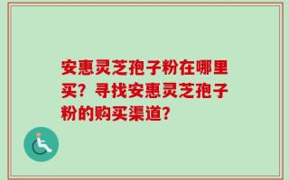 安惠灵芝孢子粉在哪里买？寻找安惠灵芝孢子粉的购买渠道？