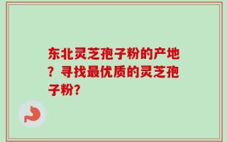 东北灵芝孢子粉的产地？寻找最优质的灵芝孢子粉？