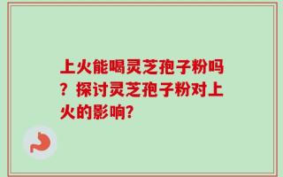 上火能喝灵芝孢子粉吗？探讨灵芝孢子粉对上火的影响？