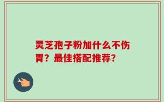 灵芝孢子粉加什么不伤胃？最佳搭配推荐？