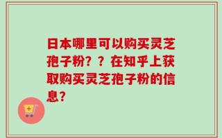 日本哪里可以购买灵芝孢子粉？？在知乎上获取购买灵芝孢子粉的信息？