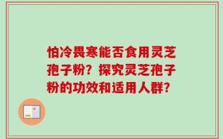 怕冷畏寒能否食用灵芝孢子粉？探究灵芝孢子粉的功效和适用人群？