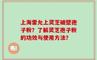 上海雷允上灵芝破壁孢子粉？了解灵芝孢子粉的功效与使用方法？