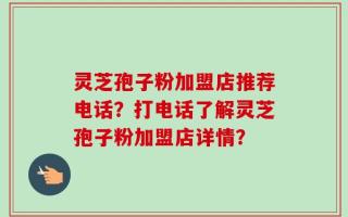 灵芝孢子粉加盟店推荐电话？打电话了解灵芝孢子粉加盟店详情？