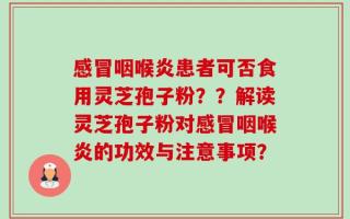 感冒咽喉炎患者可否食用灵芝孢子粉？？解读灵芝孢子粉对感冒咽喉炎的功效与注意事项？
