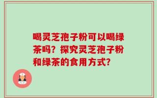 喝灵芝孢子粉可以喝绿茶吗？探究灵芝孢子粉和绿茶的食用方式？