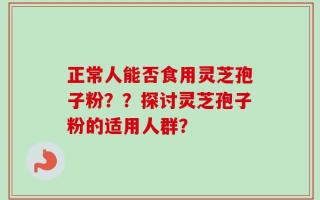 正常人能否食用灵芝孢子粉？？探讨灵芝孢子粉的适用人群？