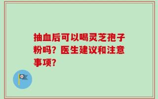 抽血后可以喝灵芝孢子粉吗？医生建议和注意事项？
