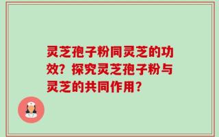 灵芝孢子粉同灵芝的功效？探究灵芝孢子粉与灵芝的共同作用？