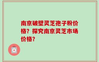 南京破壁灵芝孢子粉价格？探究南京灵芝市场价格？