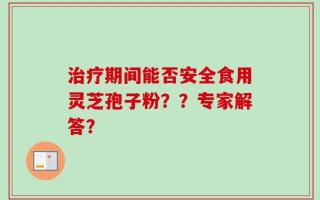 治疗期间能否安全食用灵芝孢子粉？？专家解答？