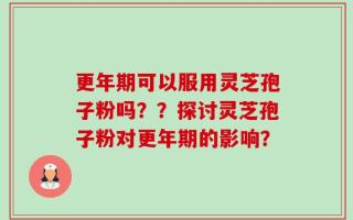 更年期可以服用灵芝孢子粉吗？？探讨灵芝孢子粉对更年期的影响？
