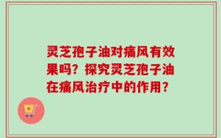 灵芝孢子油对痛风有效果吗？探究灵芝孢子油在痛风治疗中的作用？