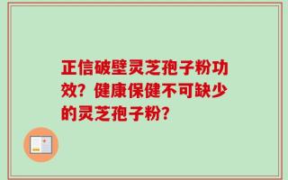 正信破壁灵芝孢子粉功效？健康保健不可缺少的灵芝孢子粉？
