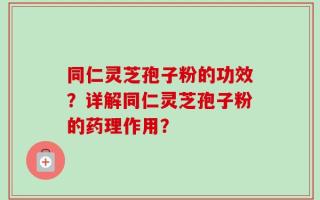 同仁灵芝孢子粉的功效？详解同仁灵芝孢子粉的药理作用？