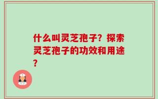 什么叫灵芝孢子？探索灵芝孢子的功效和用途？