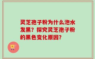 灵芝孢子粉为什么泡水发黑？探究灵芝孢子粉的黑色变化原因？