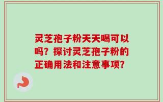 灵芝孢子粉天天喝可以吗？探讨灵芝孢子粉的正确用法和注意事项？