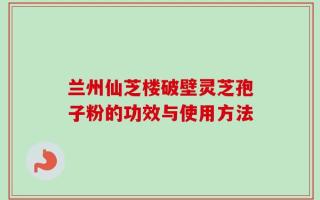 兰州仙芝楼破壁灵芝孢子粉的功效与使用方法