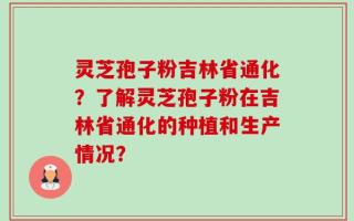 灵芝孢子粉吉林省通化？了解灵芝孢子粉在吉林省通化的种植和生产情况？