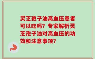 灵芝孢子油高血压患者可以吃吗？专家解析灵芝孢子油对高血压的功效和注意事项？