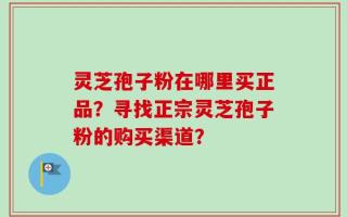 灵芝孢子粉在哪里买正品？寻找正宗灵芝孢子粉的购买渠道？