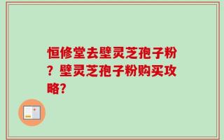 恒修堂去壁灵芝孢子粉？壁灵芝孢子粉购买攻略？