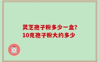 灵芝孢子粉多少一盒？10克孢子粉大约多少