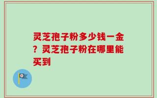 灵芝孢子粉多少钱一金？灵芝孢子粉在哪里能买到