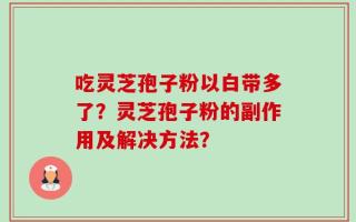 吃灵芝孢子粉以白带多了？灵芝孢子粉的副作用及解决方法？
