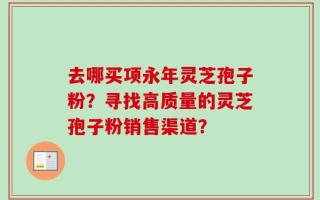 去哪买项永年灵芝孢子粉？寻找高质量的灵芝孢子粉销售渠道？