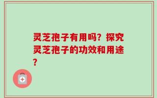 灵芝孢子有用吗？探究灵芝孢子的功效和用途？