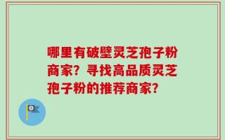 哪里有破壁灵芝孢子粉商家？寻找高品质灵芝孢子粉的推荐商家？