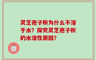 灵芝孢子粉为什么不溶于水？探究灵芝孢子粉的水溶性原因？