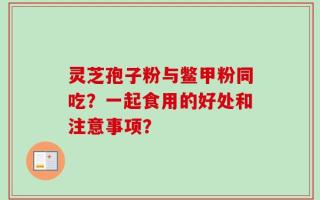 灵芝孢子粉与鳖甲粉同吃？一起食用的好处和注意事项？