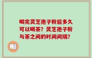 喝完灵芝孢子粉后多久可以喝茶？灵芝孢子粉与茶之间的时间间隔？