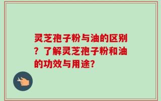 灵芝孢子粉与油的区别？了解灵芝孢子粉和油的功效与用途？