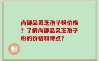 尚御品灵芝孢子粉价格？了解尚御品灵芝孢子粉的价格和特点？