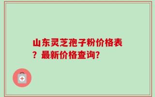 山东灵芝孢子粉价格表？最新价格查询？