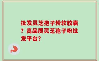 批发灵芝孢子粉软胶囊？高品质灵芝孢子粉批发平台？