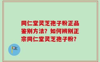 同仁堂灵芝孢子粉正品鉴别方法？如何辨别正宗同仁堂灵芝孢子粉？
