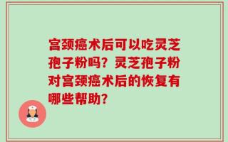 宫颈癌术后可以吃灵芝孢子粉吗？灵芝孢子粉对宫颈癌术后的恢复有哪些帮助？