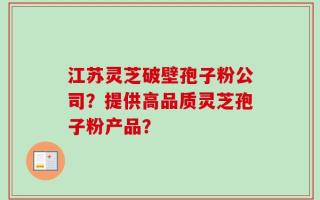江苏灵芝破壁孢子粉公司？提供高品质灵芝孢子粉产品？