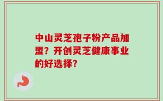 中山灵芝孢子粉产品加盟？开创灵芝健康事业的好选择？